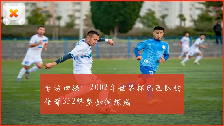 专访回顾：2002年世界杯巴西队的传奇352阵型如何炼成