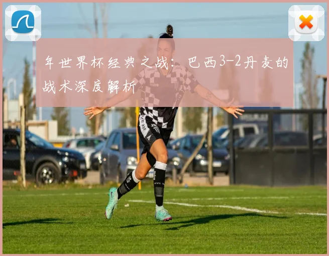 年世界杯经典之战：巴西3-2丹麦的战术深度解析