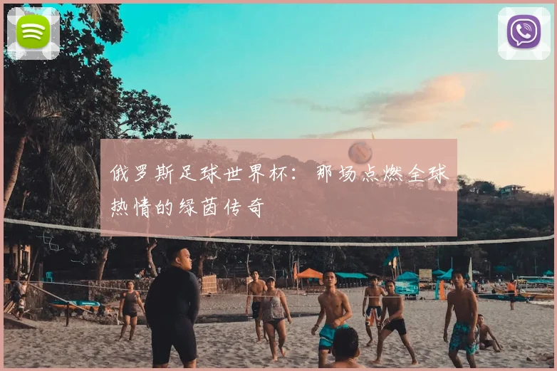 俄罗斯足球世界杯：那场点燃全球热情的绿茵传奇