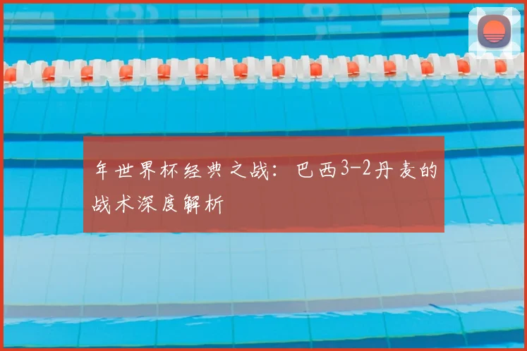 年世界杯经典之战:巴西3-2丹麦的战术深度解析