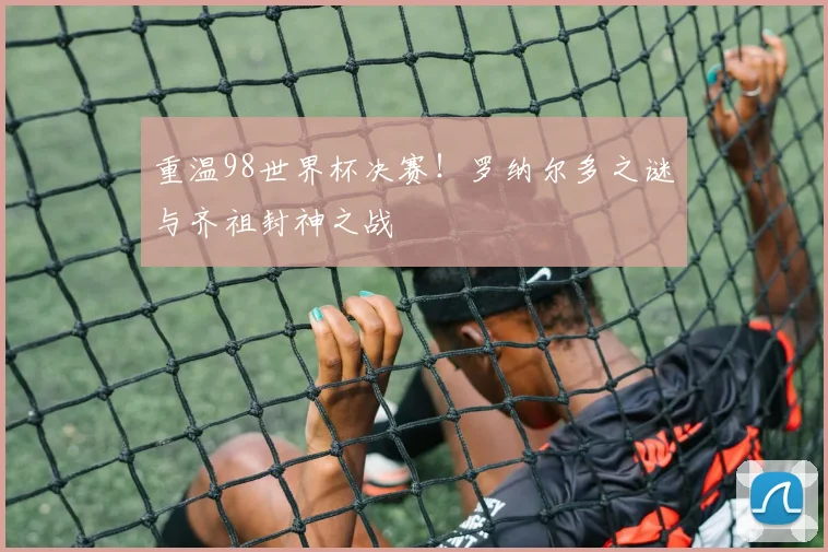 重温98世界杯决赛！罗纳尔多之谜与齐祖封神之战