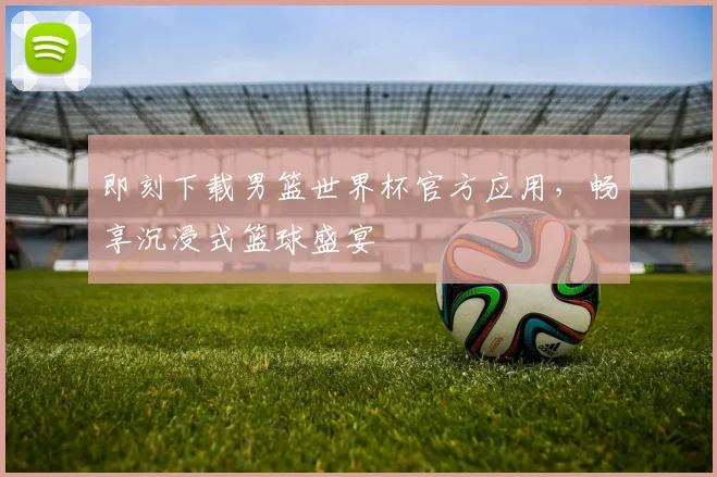 即刻下载男篮世界杯官方应用,畅享沉浸式篮球盛宴