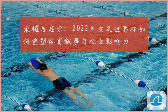 荣耀与启示:2022年女足世界杯如何重塑体育叙事与社会影响力