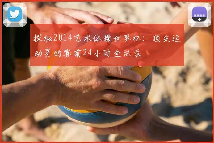 探秘2014艺术体操世界杯：顶尖运动员的赛前24小时全记录