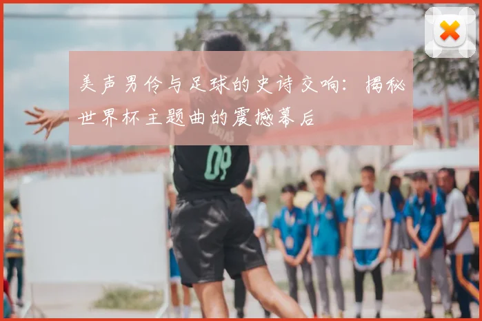 美声男伶与足球的史诗交响：揭秘世界杯主题曲的震撼幕后