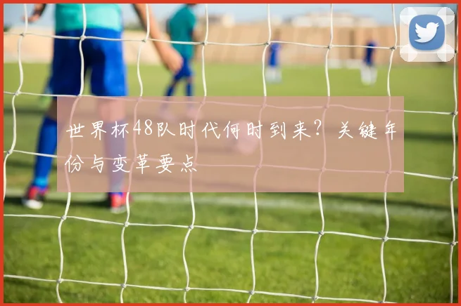 世界杯48队时代何时到来？关键年份与变革要点