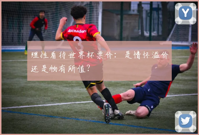 理性看待世界杯票价:是情怀溢价还是物有所值?