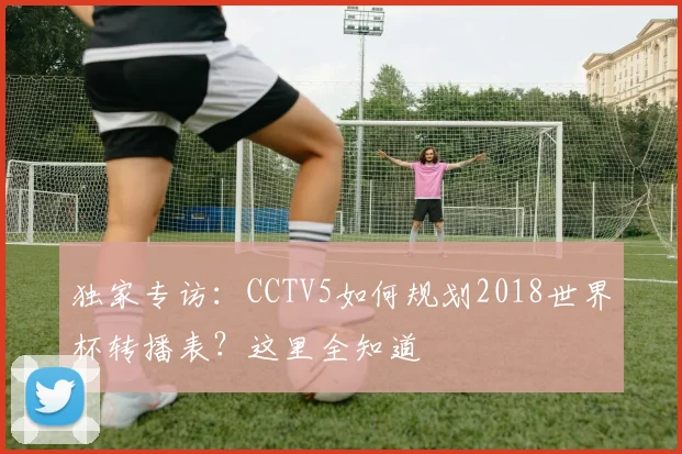 独家专访:CCTV5如何规划2018世界杯转播表?这里全知道