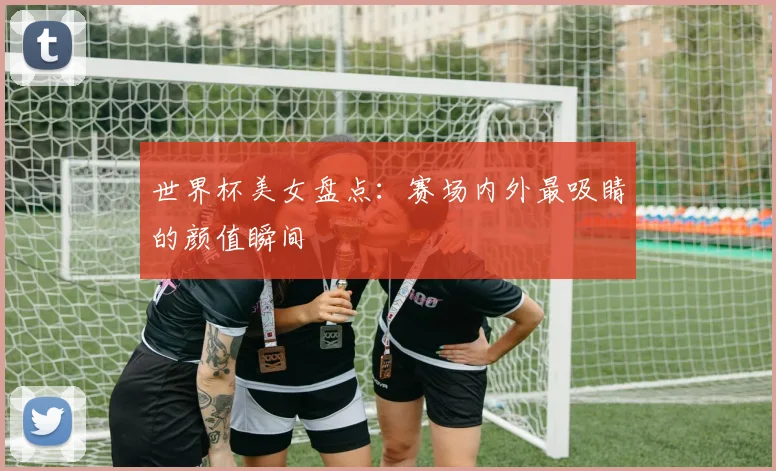 世界杯美女盘点:赛场内外最吸睛的颜值瞬间