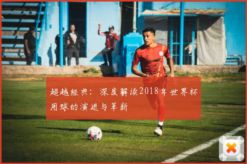 超越经典:深度解读2018年世界杯用球的演进与革新