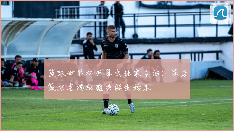 篮球世界杯开幕式独家专访：幕后策划者揭秘盛典诞生始末