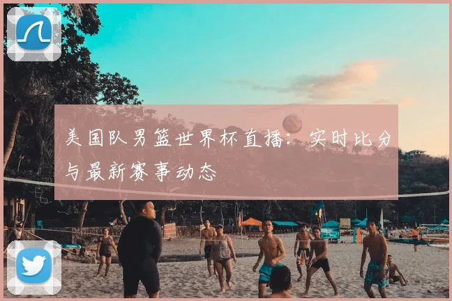 美国队男篮世界杯直播：实时比分与最新赛事动态