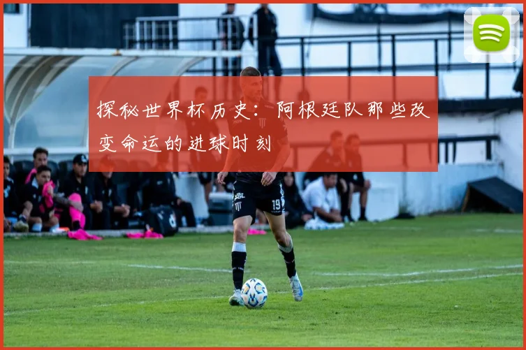 探秘世界杯历史：阿根廷队那些改变命运的进球时刻