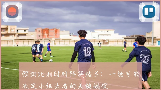 预测比利时对阵英格兰：一场可能决定小组头名的关键战役