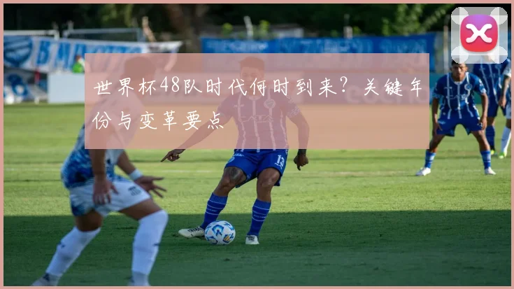 世界杯48队时代何时到来?关键年份与变革要点