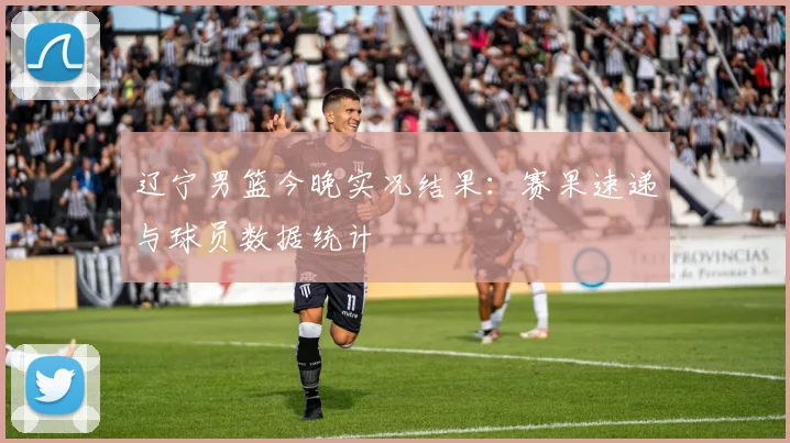 辽宁男篮今晚实况结果：赛果速递与球员数据统计