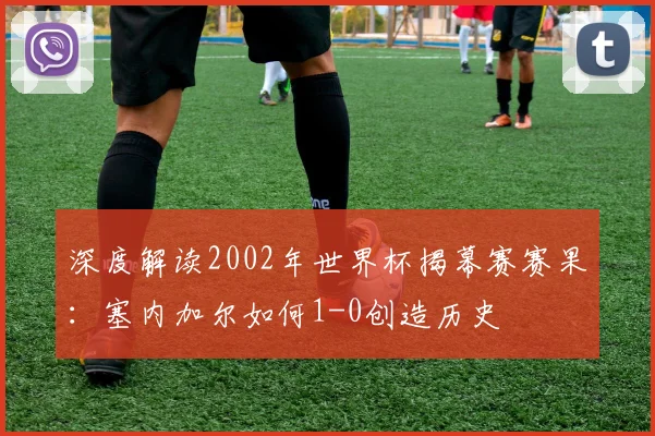 深度解读2002年世界杯揭幕赛赛果：塞内加尔如何1-0创造历史