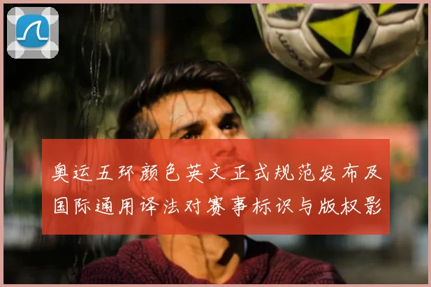 奥运五环颜色英文正式规范发布及国际通用译法对赛事标识与版权影响解读