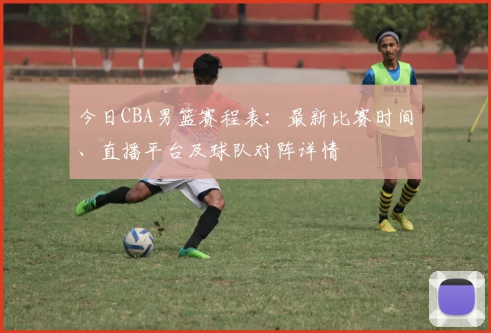 今日CBA男篮赛程表：最新比赛时间、直播平台及球队对阵详情
