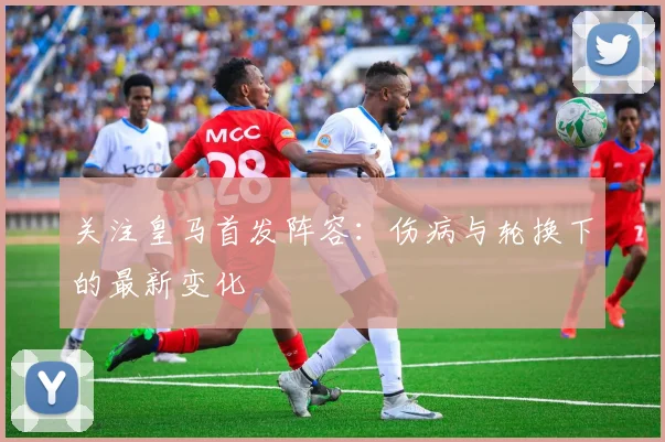 关注皇马首发阵容：伤病与轮换下的最新变化