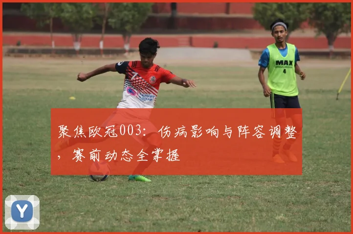 聚焦欧冠003：伤病影响与阵容调整，赛前动态全掌握
